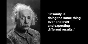 “Insanity is doing the same thing over and over and expecting different results.”
